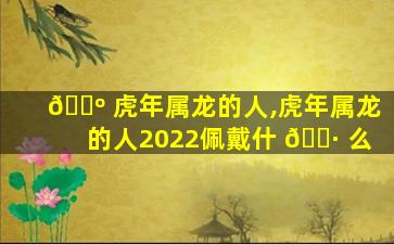 🌺 虎年属龙的人,虎年属龙的人2022佩戴什 🌷 么
